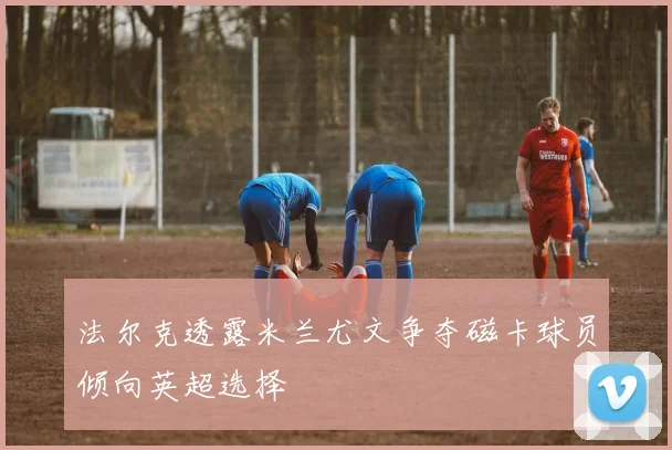 法尔克透露米兰尤文争夺磁卡球员倾向英超选择