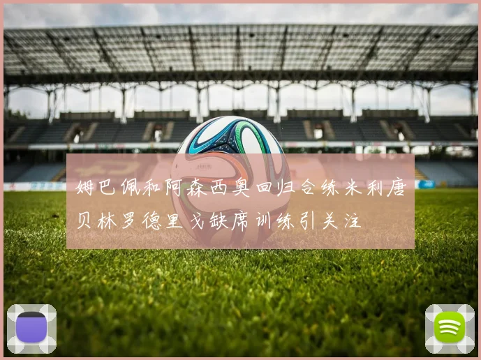 姆巴佩和阿森西奥回归合练米利唐贝林罗德里戈缺席训练引关注