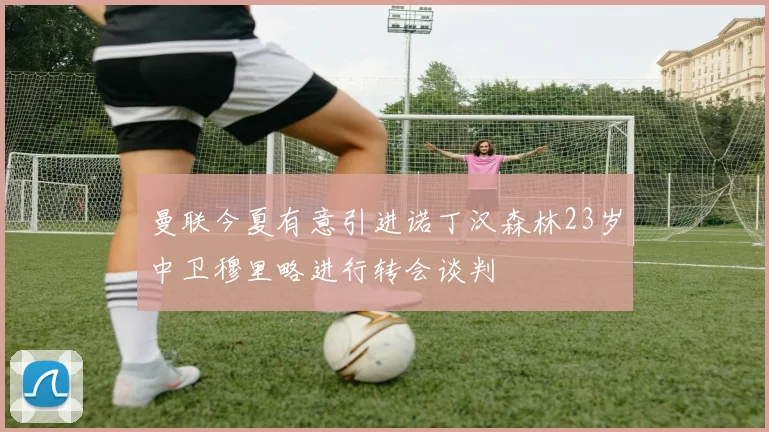 曼联今夏有意引进诺丁汉森林23岁中卫穆里略进行转会谈判