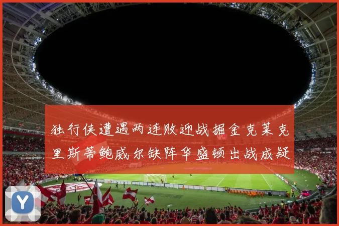 独行侠遭遇两连败迎战掘金克莱克里斯蒂鲍威尔缺阵华盛顿出战成疑