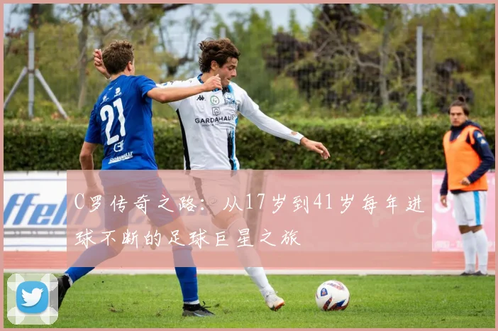 C罗传奇之路：从17岁到41岁每年进球不断的足球巨星之旅
