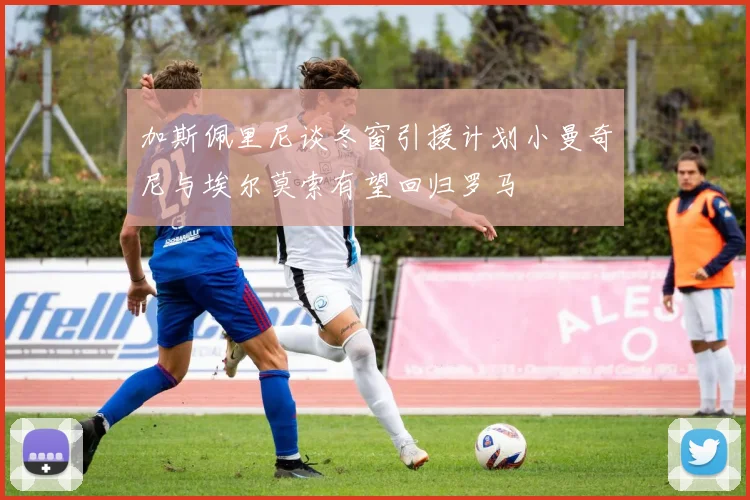 加斯佩里尼谈冬窗引援计划小曼奇尼与埃尔莫索有望回归罗马
