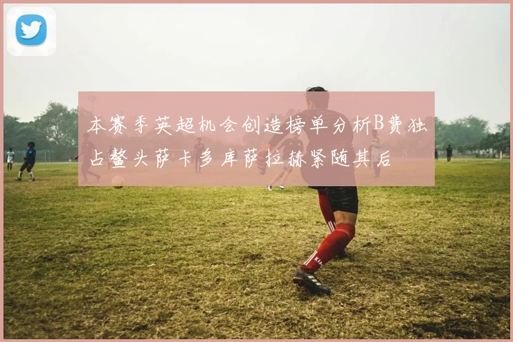 本赛季英超机会创造榜单分析B费独占鳌头萨卡多库萨拉赫紧随其后