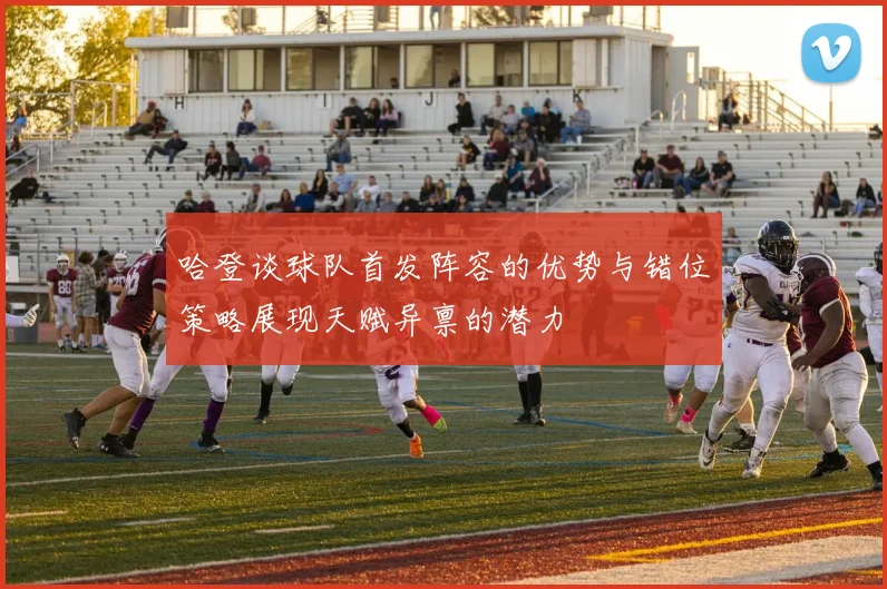 哈登谈球队首发阵容的优势与错位策略展现天赋异禀的潜力