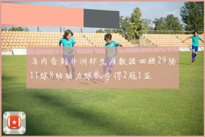 马内告别非洲杯生涯数据回顾29场11球8助助力球队夺得2冠1亚