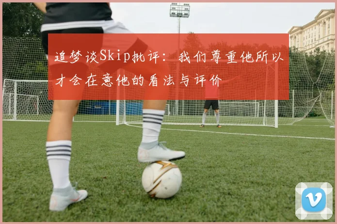 追梦谈Skip批评：我们尊重他所以才会在意他的看法与评价