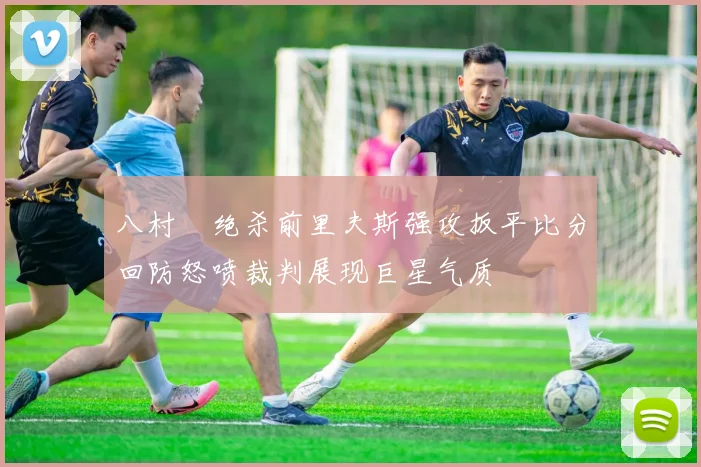 八村塁绝杀前里夫斯强攻扳平比分回防怒喷裁判展现巨星气质