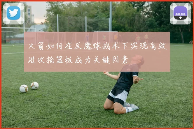 火箭如何在反魔球战术下实现高效进攻抢篮板成为关键因素