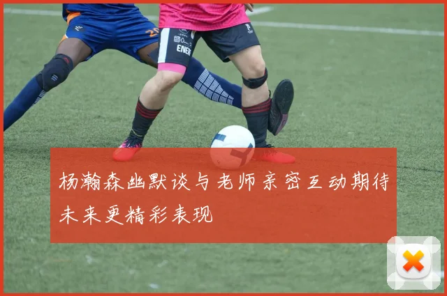 杨瀚森幽默谈与老师亲密互动期待未来更精彩表现