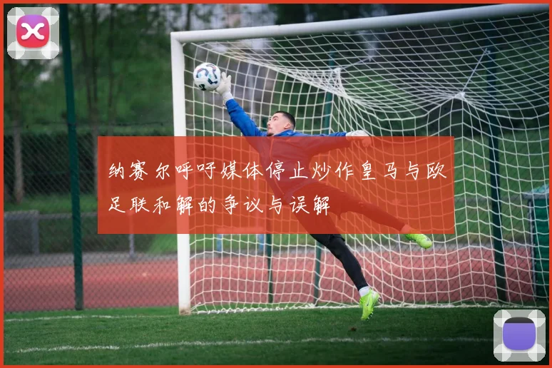 纳赛尔呼吁媒体停止炒作皇马与欧足联和解的争议与误解