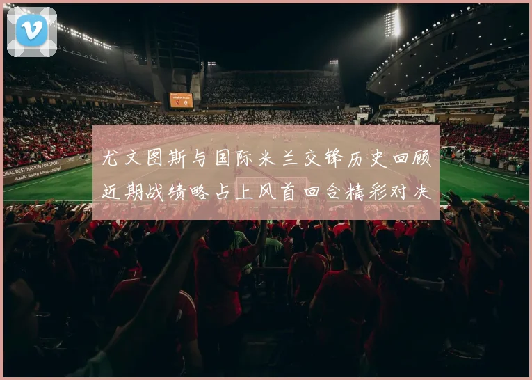 尤文图斯与国际米兰交锋历史回顾近期战绩略占上风首回合精彩对决回顾