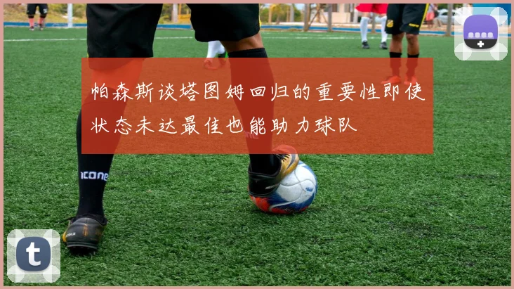 帕森斯谈塔图姆回归的重要性即使状态未达最佳也能助力球队