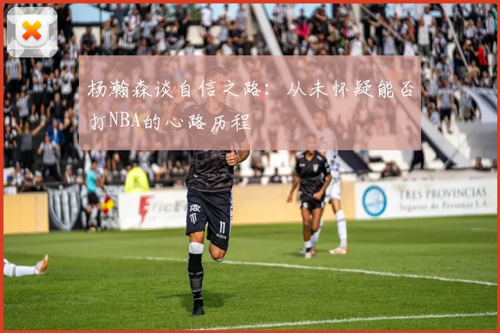 杨瀚森谈自信之路：从未怀疑能否打NBA的心路历程