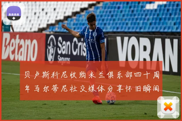 贝卢斯科尼收购米兰俱乐部四十周年马尔蒂尼社交媒体分享怀旧瞬间