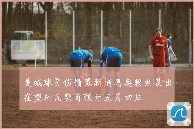 曼城球员伤情最新消息奥赖利复出在望科瓦契奇预计五月回归