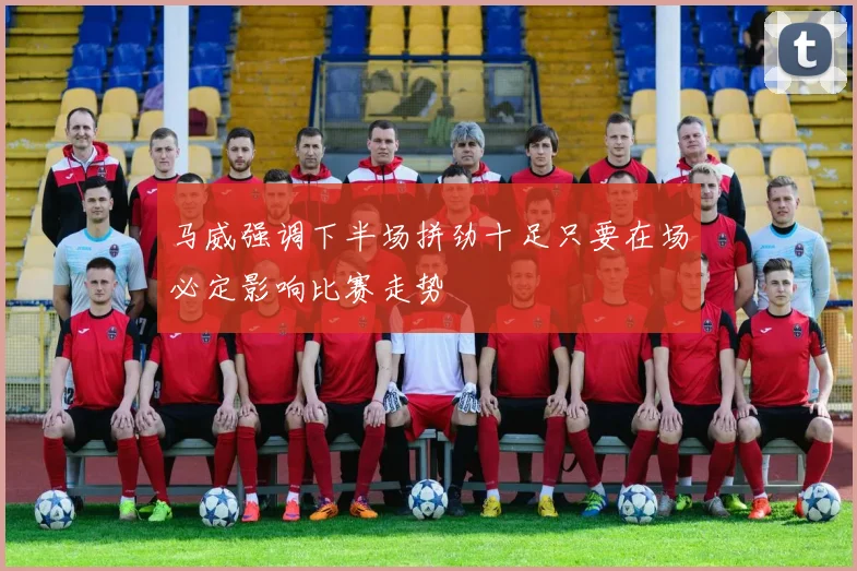 马威强调下半场拼劲十足只要在场必定影响比赛走势