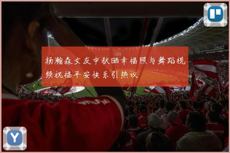 杨瀚森女友中秋晒幸福照与舞蹈视频祝福平安快乐引热议