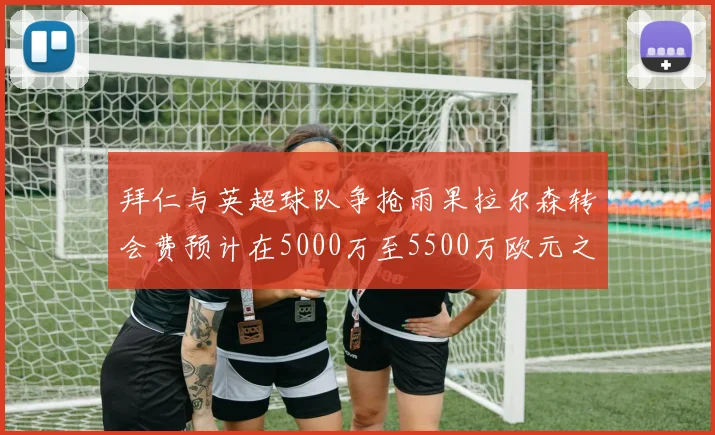 拜仁与英超球队争抢雨果拉尔森转会费预计在5000万至5500万欧元之间